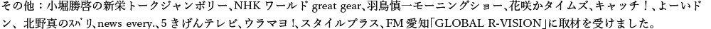 その他：NHKワールドgreat gear、羽鳥慎一モーニングショー、花咲かタイムズ、キャッチ！、よーいドン､news every.、5きげんテレビ、ウラマヨ!、スタイルプラス、FM愛知「GLOBAL R-VISION」、マツコ＆有吉 かりそめ天国に取材を受けました。