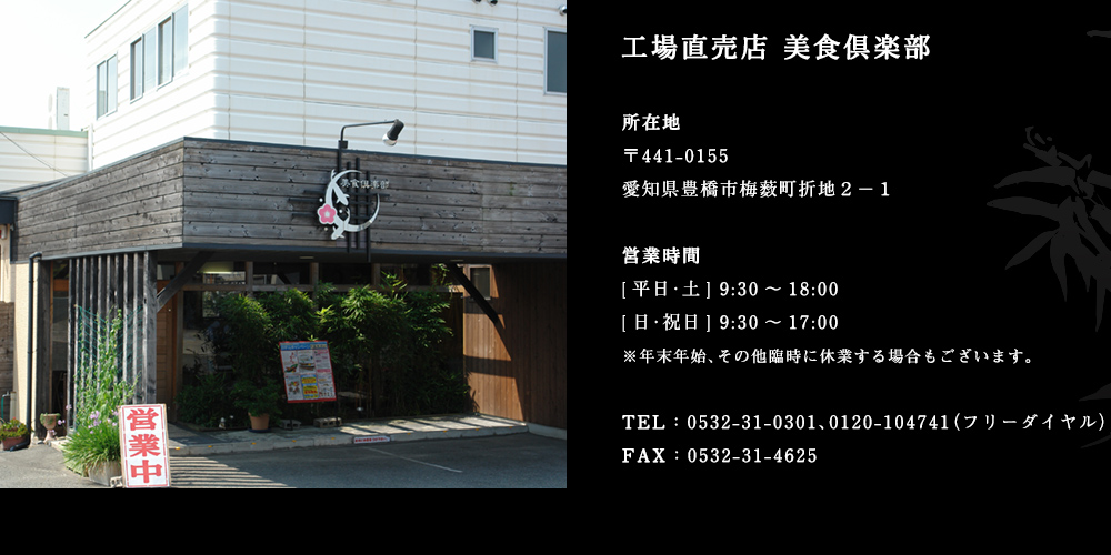 工場直売店 美食倶楽部
					所在地 〒441-0155 愛知県豊橋市梅薮町折地２−１
					営業時間 [平日･土] 9:30～18:00 [日･祝日] 9:30～17:00 ※年末年始、その他臨時に休業する場合もございます。
					TEL：0532-31-0301、0120-104741（フリーダイヤル）
					FAX：0532-31-4625